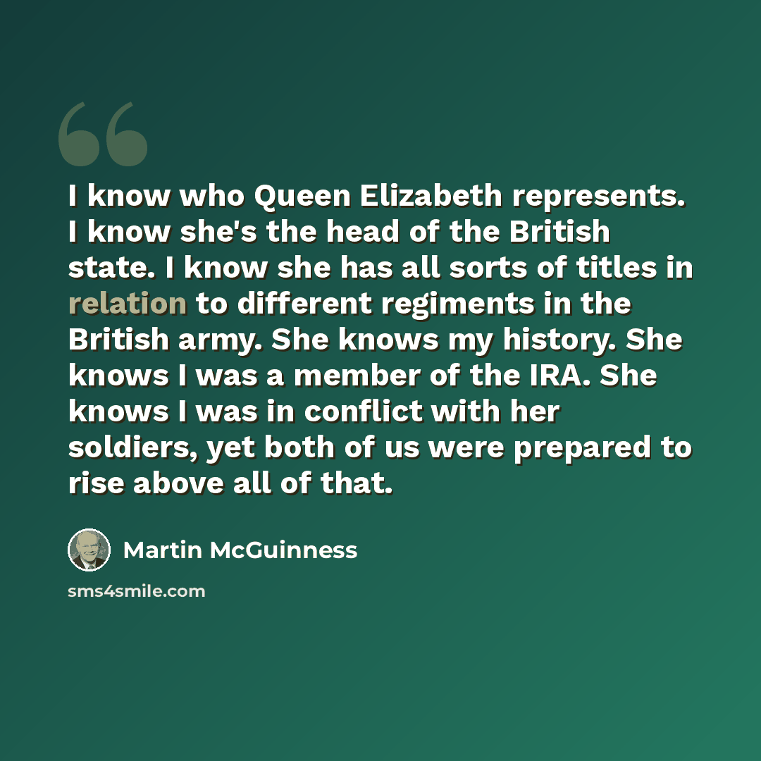 “I know who Queen Elizabeth represents. I know she's the head of the British state. I know she has all sorts of titles in relation to different regiments in the British army. She knows my history. She knows I was a member of the IRA. She knows I was in conflict with her soldiers, yet both of us…” quote by Martin McGuinness