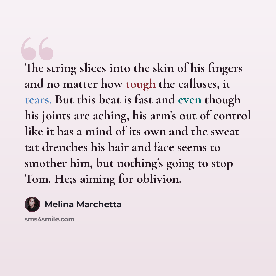 “The string slices into the skin of his fingers and no matter how tough the calluses, it tears. But this beat is fast and even though his joints are aching, his arm's out of control like it has a mind of its own and the sweat tat drenches his hair and face seems to smother him, but nothing's going…” quote by Melina Marchetta
