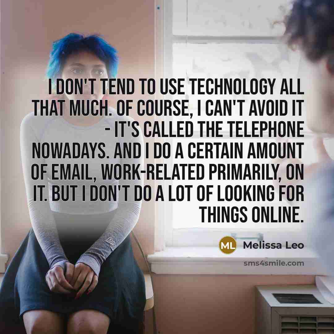 “I don't tend to use technology all that much. Of course, I can't avoid it - it's called the telephone nowadays. And I do a certain amount of email, work-related primarily, on it. But I don't do a lot of looking for things online.” quote by Melissa Leo
