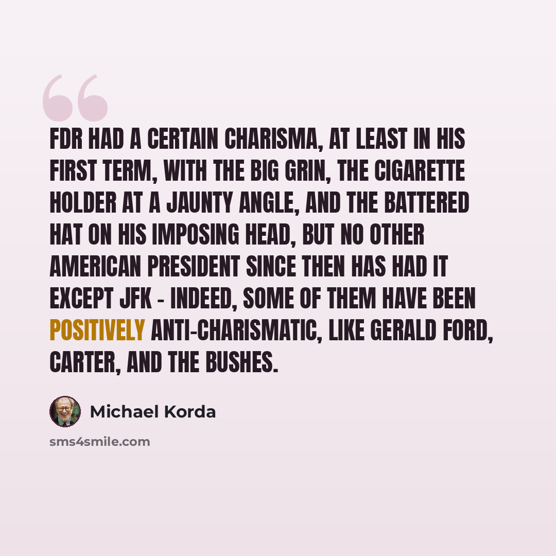 “FDR had a certain charisma, at least in his first term, with the big grin, the cigarette holder at a jaunty angle, and the battered hat on his imposing head, but no other American president since then has had it except JFK - indeed, some of them have been positively anti-charismatic, like Gerald…” quote by Michael Korda