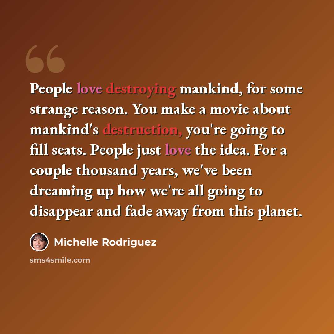 “People love destroying mankind, for some strange reason. You make a movie about mankind's destruction, you're going to fill seats. People just love the idea. For a couple thousand years, we've been dreaming up how we're all going to disappear and fade away from this planet.” quote by Michelle Rodriguez