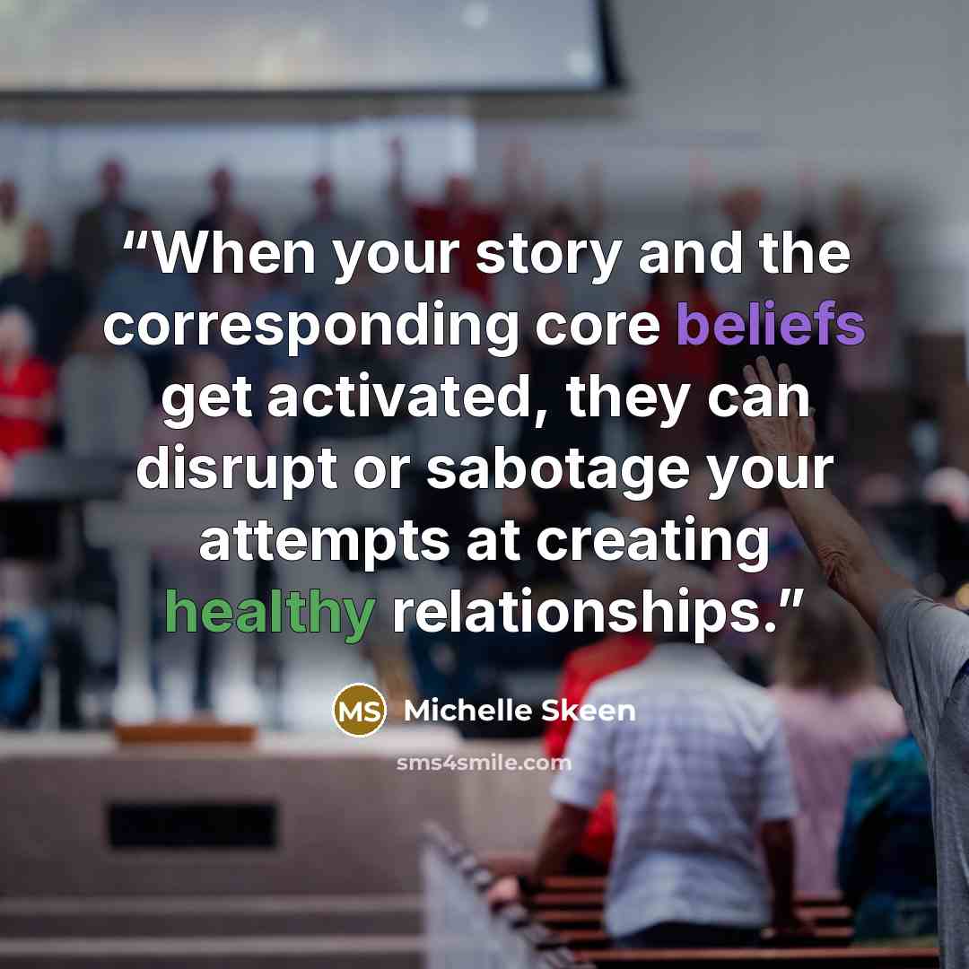“When your story and the corresponding core beliefs get activated, they can disrupt or sabotage your attempts at creating healthy relationships.” quote by Michelle Skeen