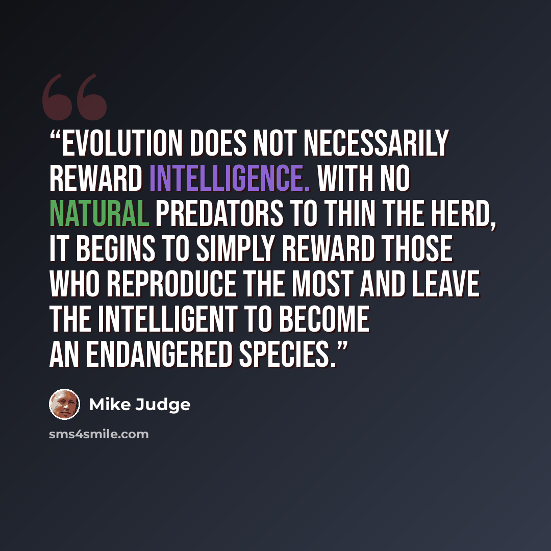 “Evolution does not necessarily reward intelligence. With no natural predators to thin the herd, it begins to simply reward those who reproduce the most and leave the intelligent to become an endangered species.” quote by Mike Judge