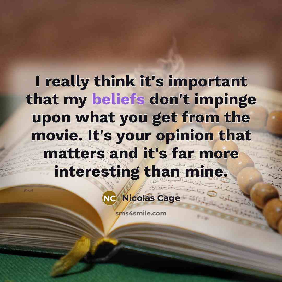 “I really think it's important that my beliefs don't impinge upon what you get from the movie. It's your opinion that matters and it's far more interesting than mine.” quote by Nicolas Cage