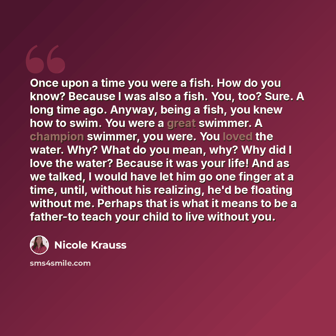 “Once upon a time you were a fish. How do you know? Because I was also a fish. You, too? Sure. A long time ago. Anyway, being a fish, you knew how to swim. You were a great swimmer. A champion swimmer, you were. You loved the water. Why? What do you mean, why? Why did I love the water? Because it…” quote by Nicole Krauss