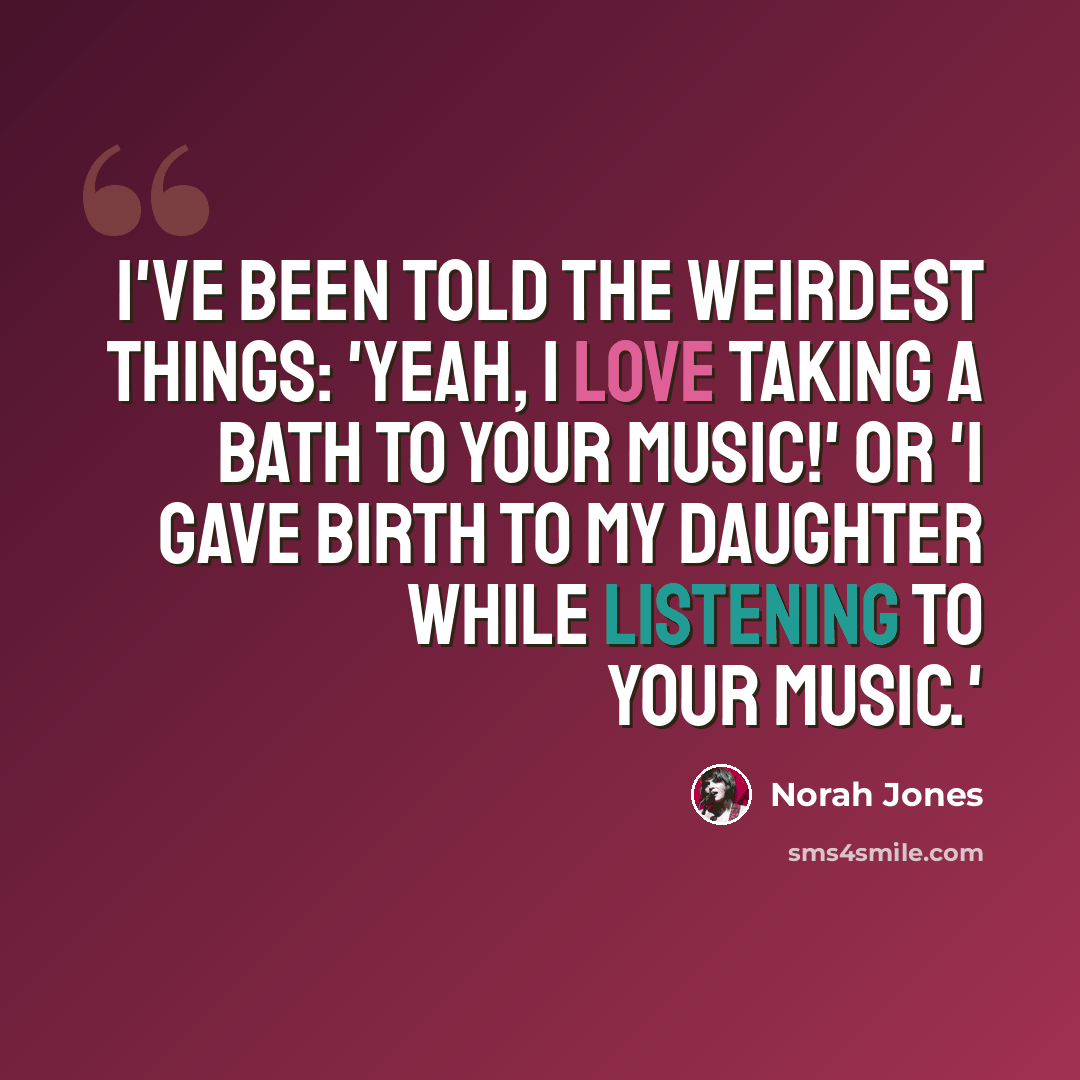 “I've been told the weirdest things: 'Yeah, I love taking a bath to your music!' or 'I gave birth to my daughter while listening to your music.'” quote by Norah Jones
