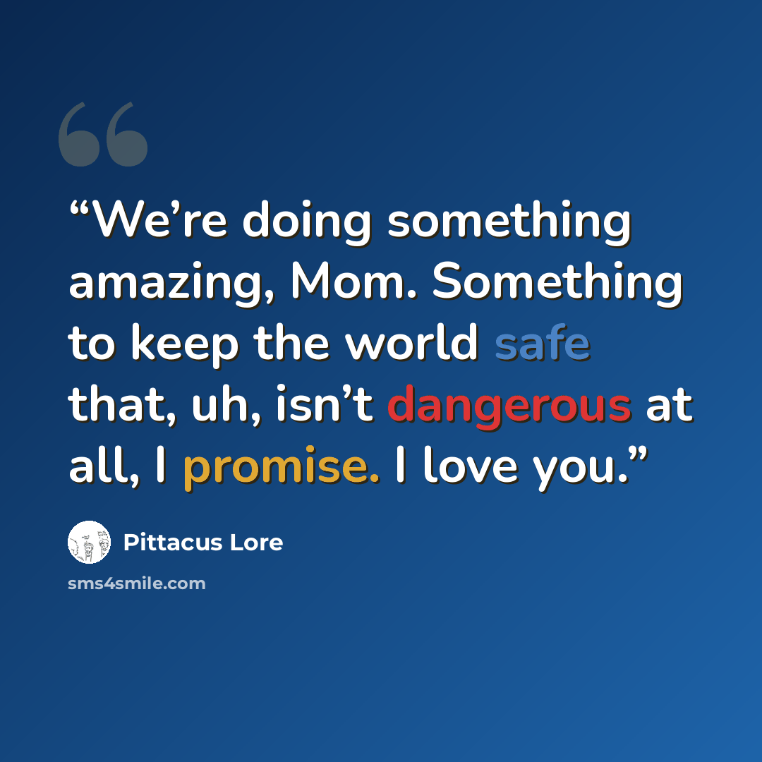 “We’re doing something amazing, Mom. Something to keep the world safe that, uh, isn’t dangerous at all, I promise. I love you.” quote by Pittacus Lore