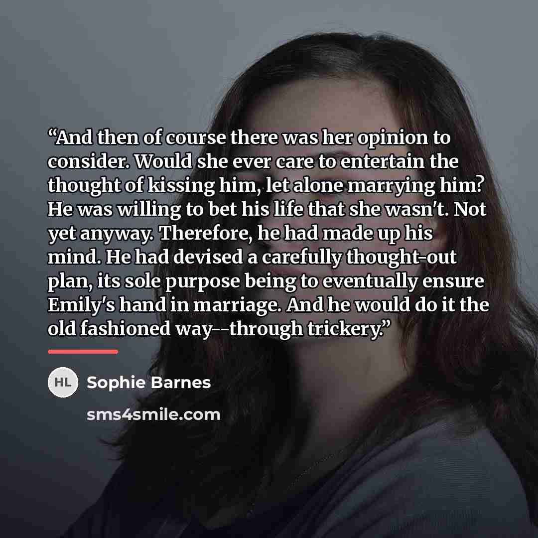 “And then of course there was her opinion to consider. Would she ever care to entertain the thought of kissing him, let alone marrying him? He was willing to bet his life that she wasn't. Not yet anyway. Therefore, he had made up his mind. He had devised a carefully thought-out plan, its sole…” quote by Sophie Barnes