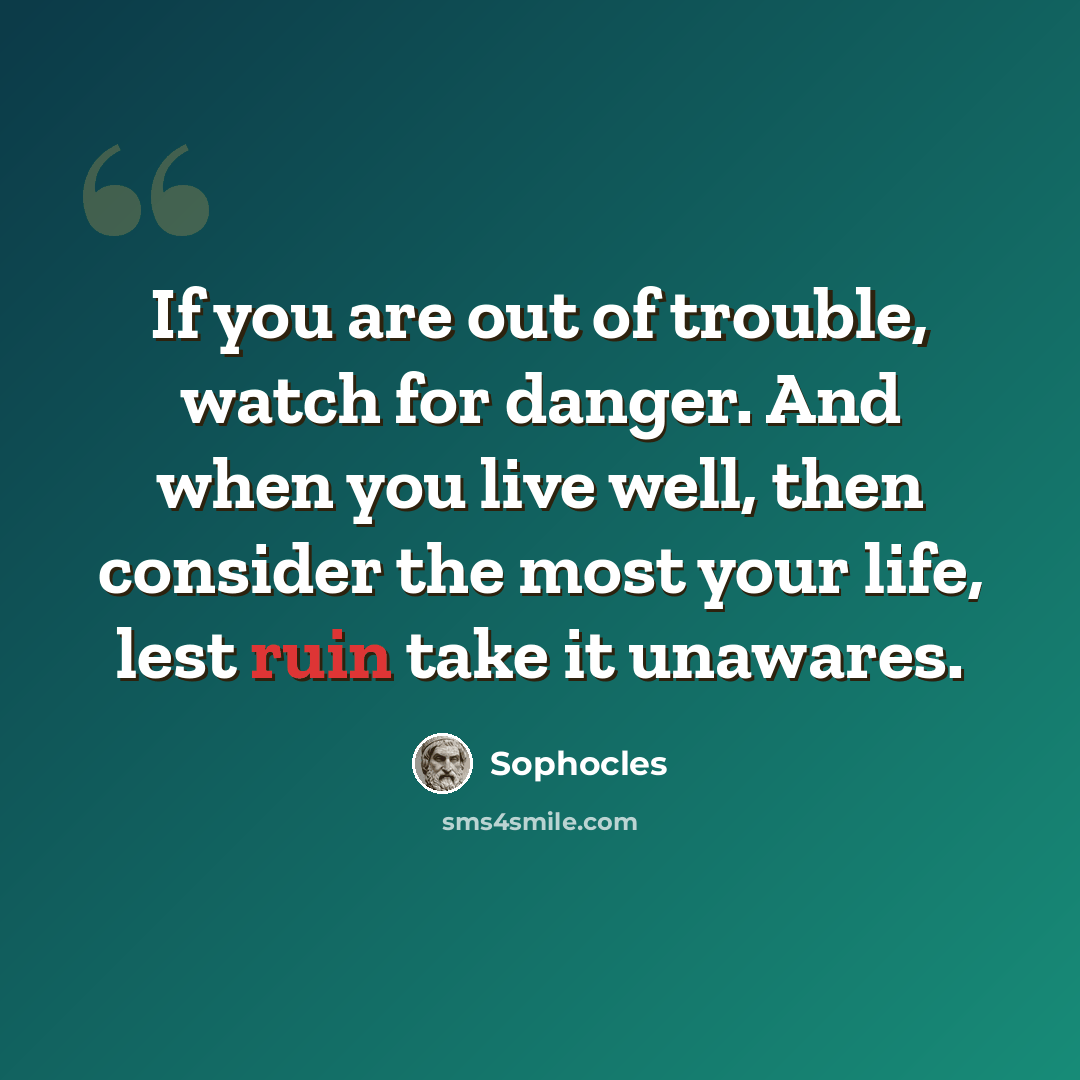 “If you are out of trouble, watch for danger. And when you live well, then consider the most your life, lest ruin take it unawares.” quote by Sophocles