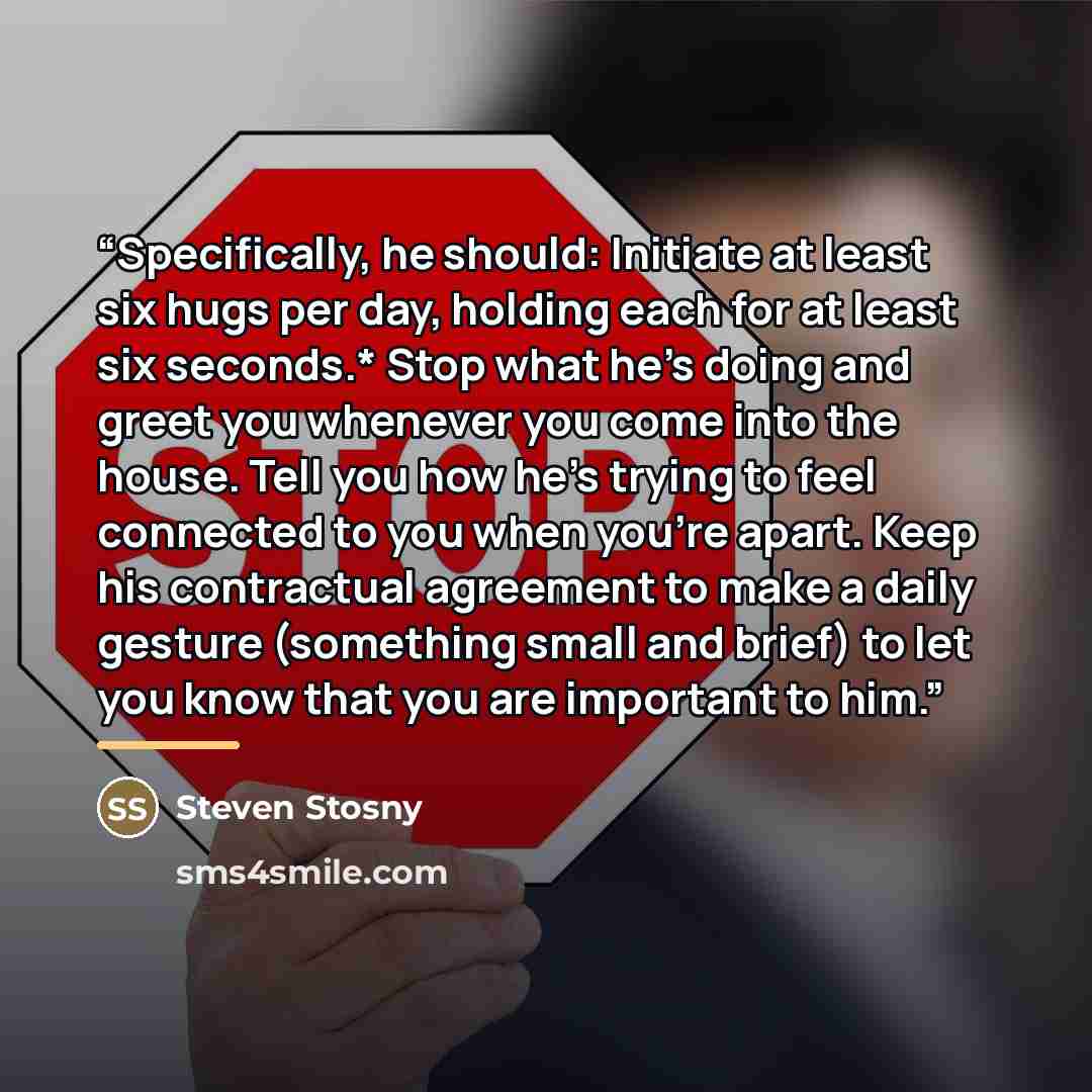 “Specifically, he should: Initiate at least six hugs per day, holding each for at least six seconds.* Stop what he’s doing and greet you whenever you come into the house. Tell you how he’s trying to feel connected to you when you’re apart. Keep his contractual agreement to make a daily gesture…” quote by Steven Stosny