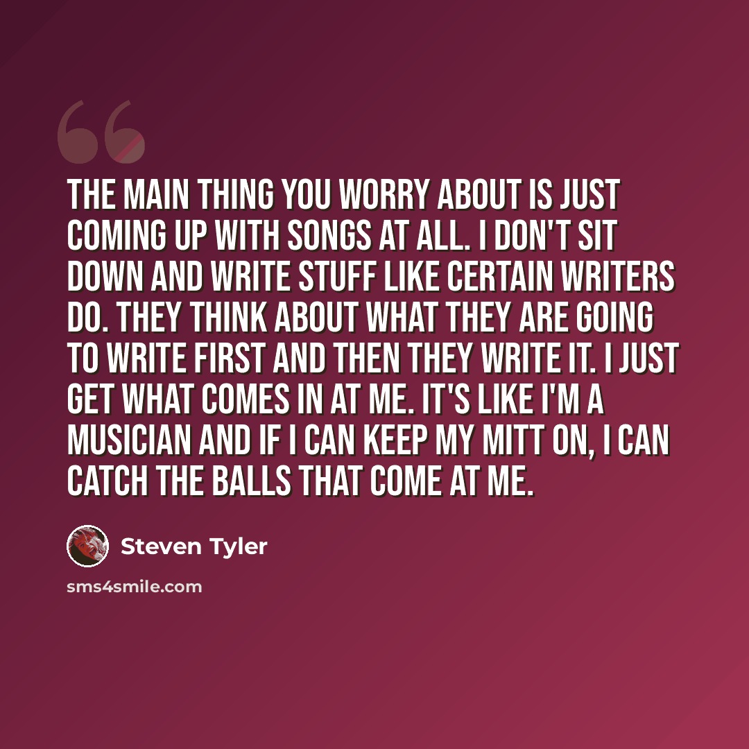 “The main thing you worry about is just coming up with songs at all. I don't sit down and write stuff like certain writers do. They think about what they are going to write first and then they write it. I just get what comes in at me. It's like I'm a musician and if I can keep my mitt on, I can…” quote by Steven Tyler