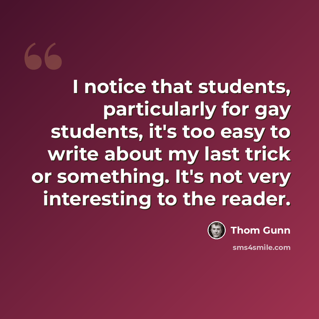 “I notice that students, particularly for gay students, it's too easy to write about my last trick or something. It's not very interesting to the reader.” quote by Thom Gunn