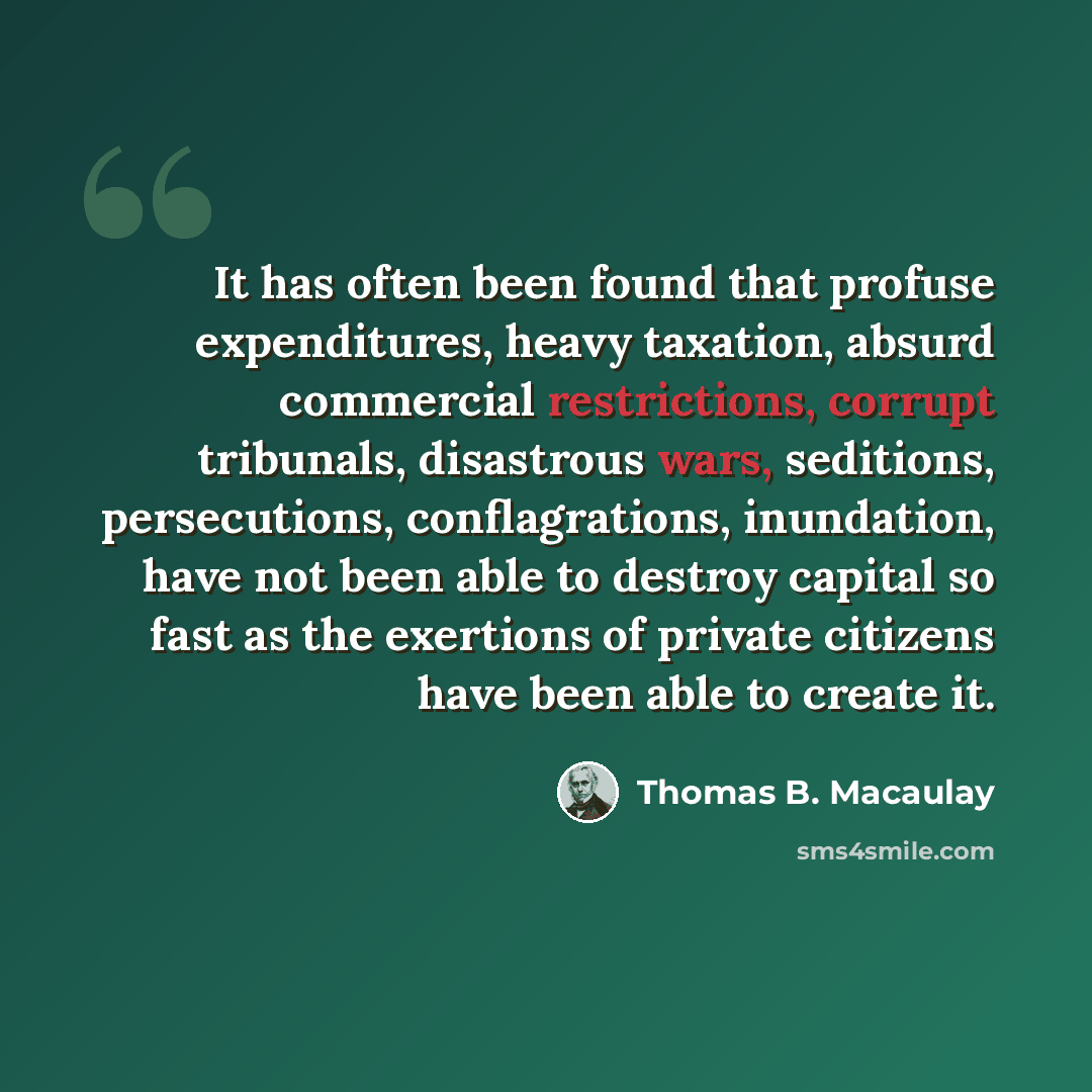 “It has often been found that profuse expenditures, heavy taxation, absurd commercial restrictions, corrupt tribunals, disastrous wars, seditions, persecutions, conflagrations, inundation, have not been able to destroy capital so fast as the exertions of private citizens have been able to create it.” quote by Thomas B. Macaulay