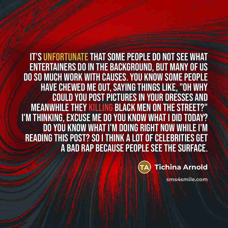 “It's unfortunate that some people do not see what entertainers do in the background, but many of us do so much work with causes. You know some people have chewed me out, saying things like, "Oh why could you post pictures in your dresses and meanwhile they killing black men on the street?" I'm…” quote by Tichina Arnold