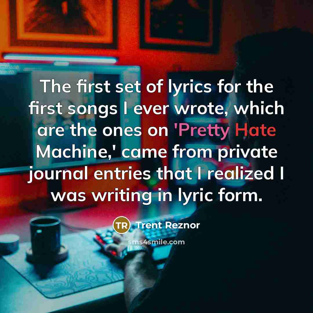 “The first set of lyrics for the first songs I ever wrote, which are the ones on 'Pretty Hate Machine,' came from private journal entries that I realized I was writing in lyric form.” quote by Trent Reznor
