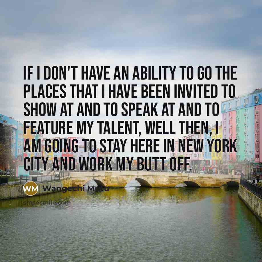 “If I don't have an ability to go the places that I have been invited to show at and to speak at and to feature my talent, well then, I am going to stay here in New York City and work my butt off.” quote by Wangechi Mutu