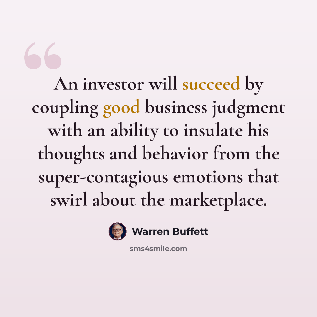 “An investor will succeed by coupling good business judgment with an ability to insulate his thoughts and behavior from the super-contagious emotions that swirl about the marketplace.” quote by Warren Buffett