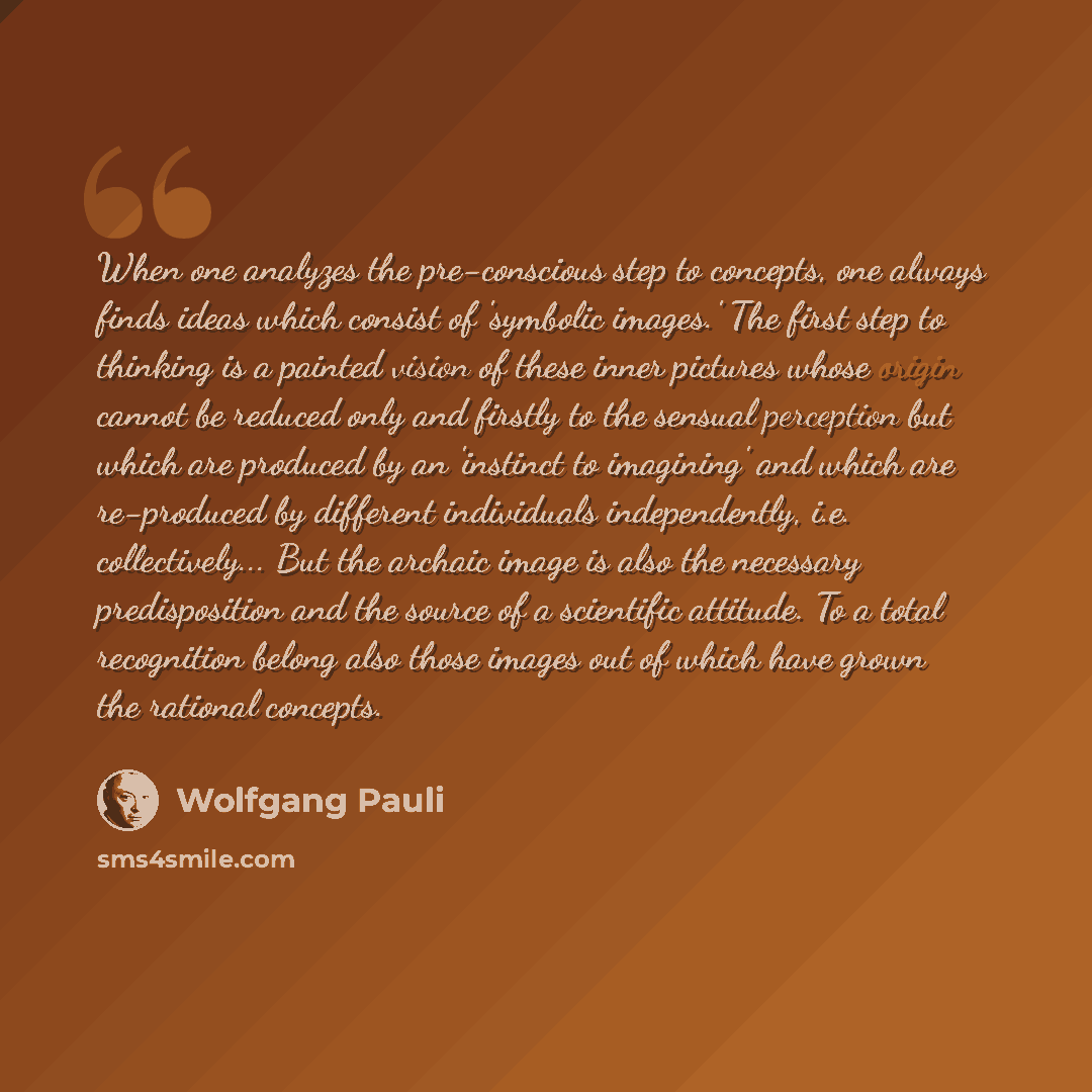 “When one analyzes the pre-conscious step to concepts, one always finds ideas which consist of 'symbolic images.' The first step to thinking is a painted vision of these inner pictures whose origin cannot be reduced only and firstly to the sensual perception but which are produced by an 'instinct…” quote by Wolfgang Pauli