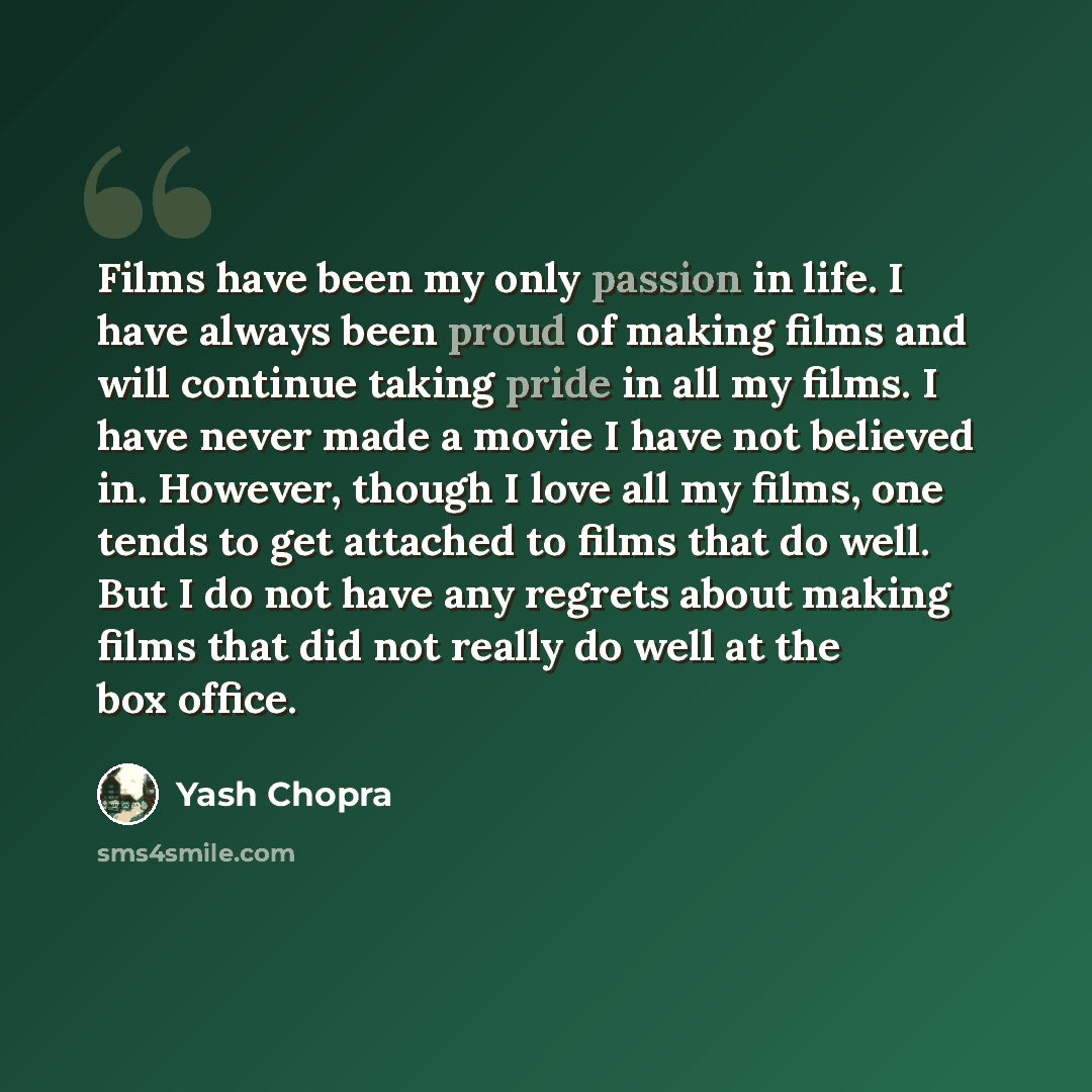 “Films have been my only passion in life. I have always been proud of making films and will continue taking pride in all my films. I have never made a movie I have not believed in. However, though I love all my films, one tends to get attached to films that do well. But I do not have any regrets…” quote by Yash Chopra