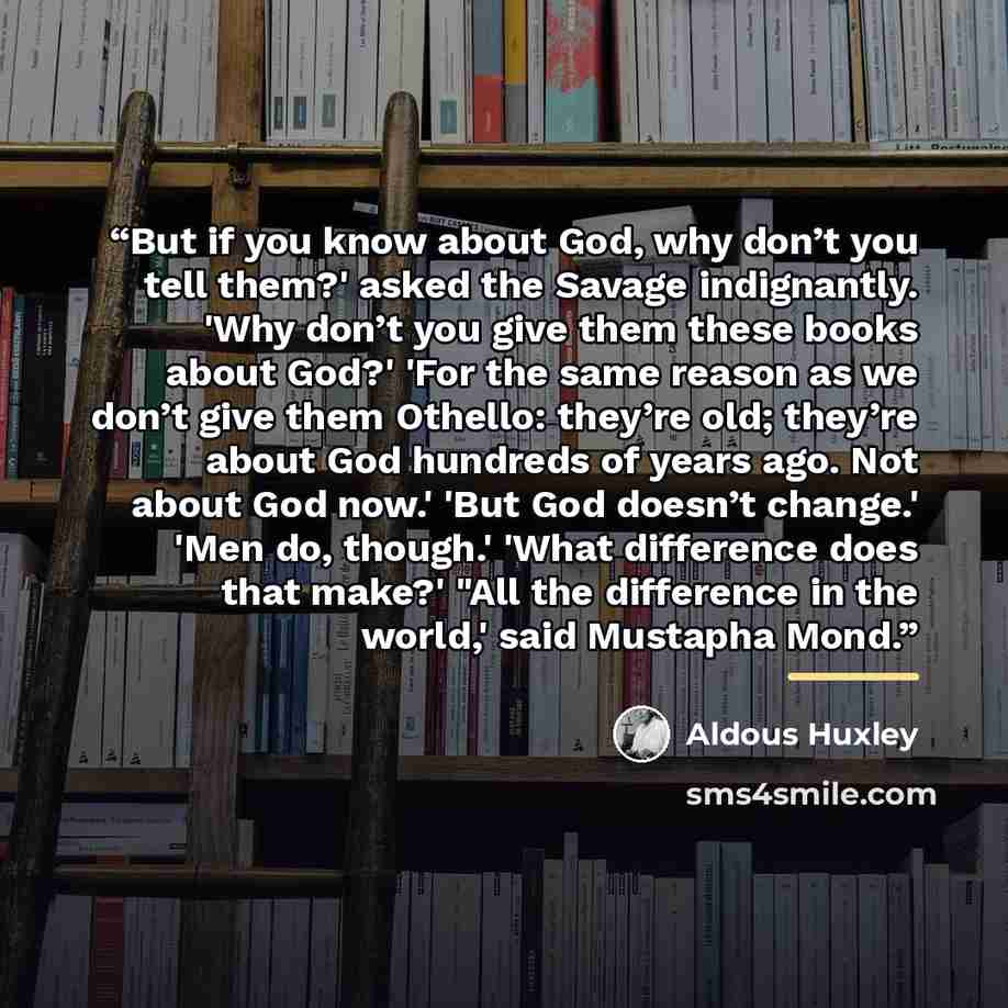 “But if you know about God, why don’t you tell them?' asked the Savage indignantly. 'Why don’t you give them these books about God?' 'For the same reason as we don’t give them Othello: they’re old; they’re about God hundreds of years ago. Not about God now.' 'But God doesn’t change.' 'Men do…” quote by Aldous Huxley
