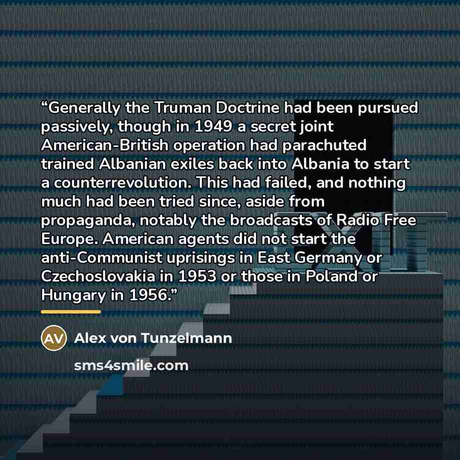 “Generally the Truman Doctrine had been pursued passively, though in 1949 a secret joint American-British operation had parachuted trained Albanian exiles back into Albania to start a counterrevolution. This had failed, and nothing much had been tried since, aside from propaganda, notably the…” quote by Alex von Tunzelmann
