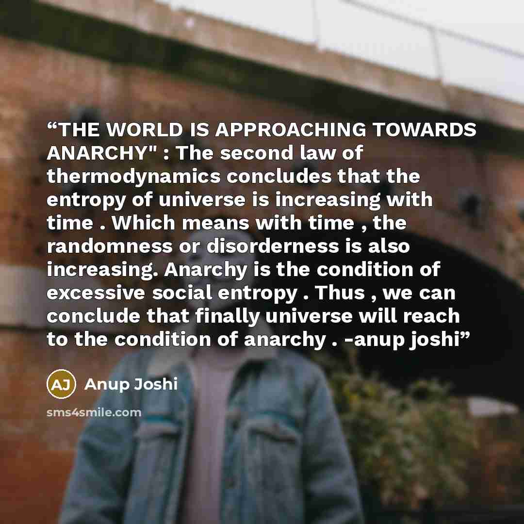 “THE WORLD IS APPROACHING TOWARDS ANARCHY" : The second law of thermodynamics concludes that the entropy of universe is increasing with time . Which means with time , the randomness or disorderness is also increasing. Anarchy is the condition of excessive social entropy . Thus , we can conclude…” quote by Anup Joshi