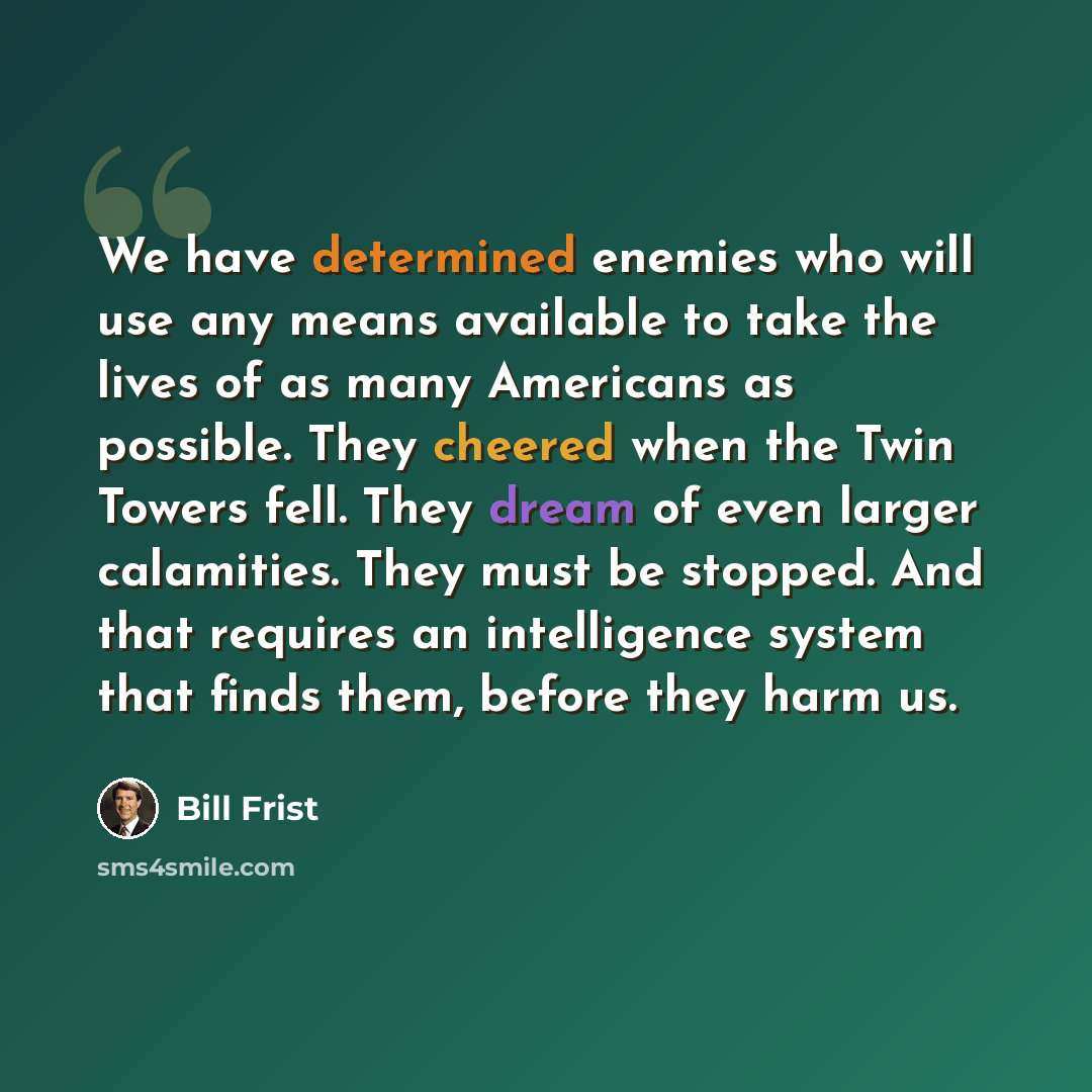 “We have determined enemies who will use any means available to take the lives of as many Americans as possible. They cheered when the Twin Towers fell. They dream of even larger calamities. They must be stopped. And that requires an intelligence system that finds them, before they harm us.” quote by Bill Frist
