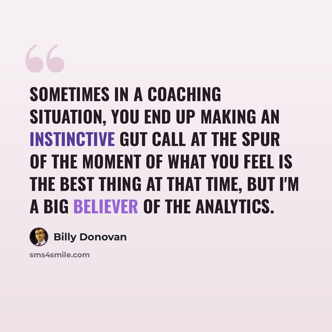 “Sometimes in a coaching situation, you end up making an instinctive gut call at the spur of the moment of what you feel is the best thing at that time, but I'm a big believer of the analytics.” quote by Billy Donovan
