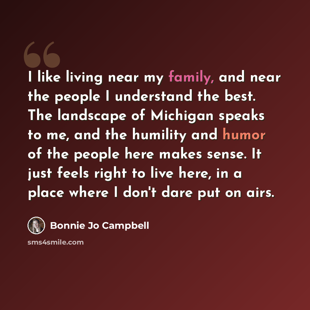“I like living near my family, and near the people I understand the best. The landscape of Michigan speaks to me, and the humility and humor of the people here makes sense. It just feels right to live here, in a place where I don't dare put on airs.” quote by Bonnie Jo Campbell