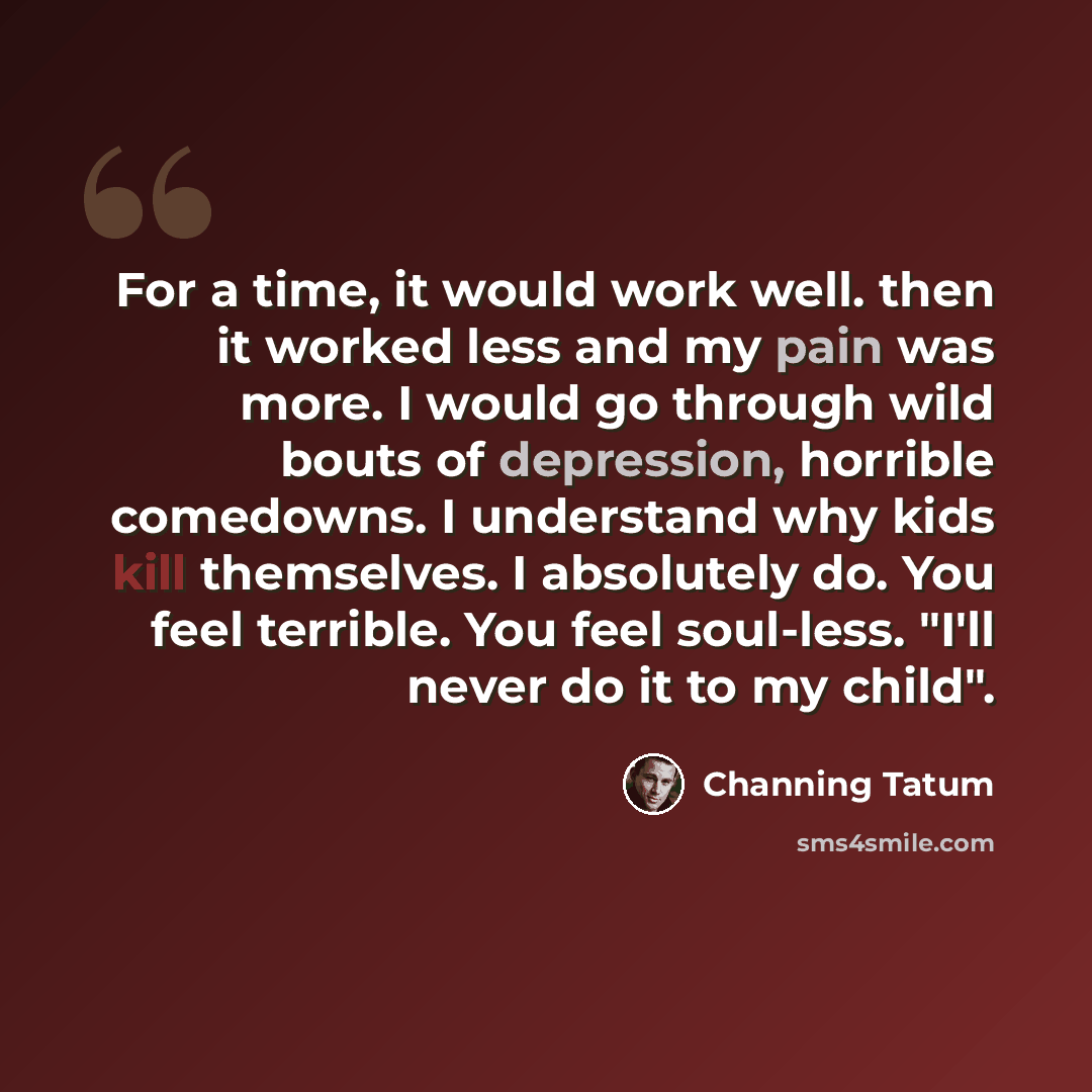“For a time, it would work well. then it worked less and my pain was more. I would go through wild bouts of depression, horrible comedowns. I understand why kids kill themselves. I absolutely do. You feel terrible. You feel soul-less. "I'll never do it to my child".” quote by Channing Tatum