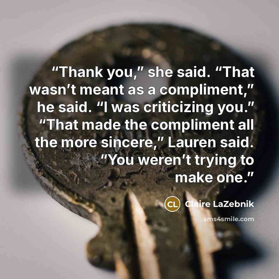 “Thank you,” she said. “That wasn’t meant as a compliment,” he said. “I was criticizing you.” “That made the compliment all the more sincere,” Lauren said. “You weren’t trying to make one.” quote by Claire LaZebnik