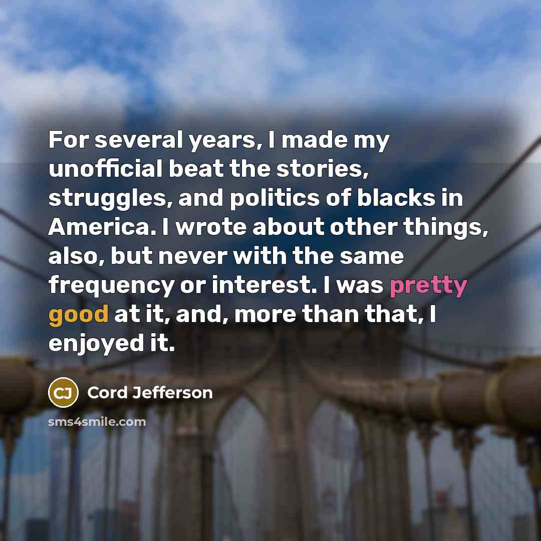 “For several years, I made my unofficial beat the stories, struggles, and politics of blacks in America. I wrote about other things, also, but never with the same frequency or interest. I was pretty good at it, and, more than that, I enjoyed it.” quote by Cord Jefferson