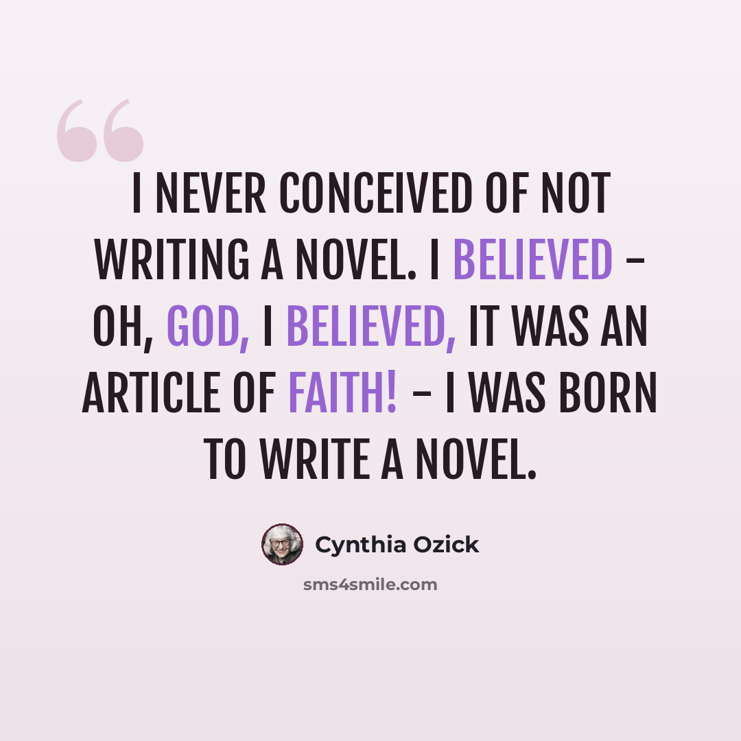 “I never conceived of not writing a novel. I believed - oh, God, I believed, it was an article of faith! - I was born to write a novel.” quote by Cynthia Ozick