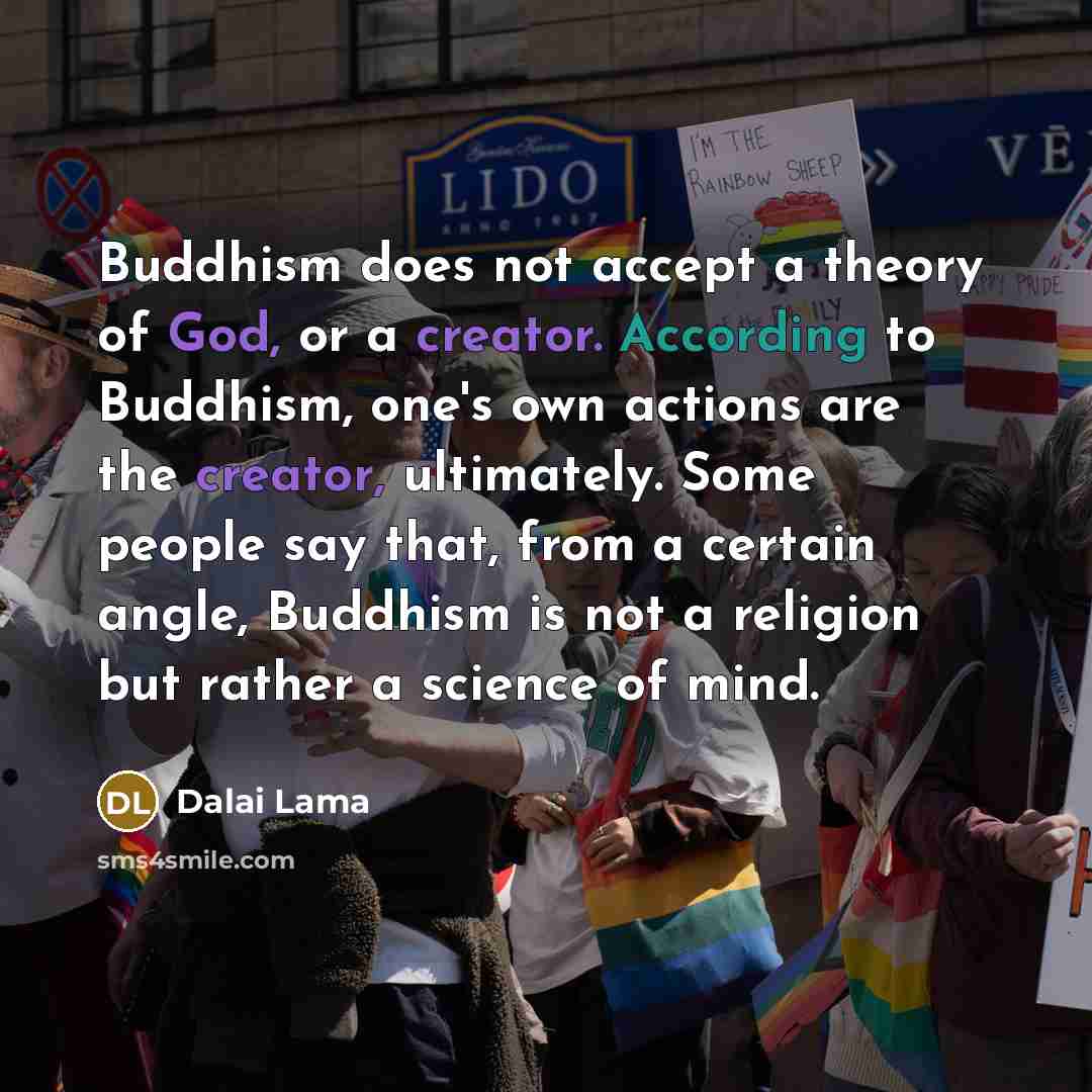 “Buddhism does not accept a theory of God, or a creator. According to Buddhism, one's own actions are the creator, ultimately. Some people say that, from a certain angle, Buddhism is not a religion but rather a science of mind.” quote by Dalai Lama