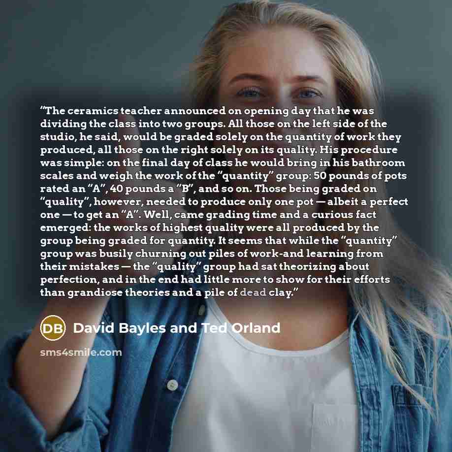 “The ceramics teacher announced on opening day that he was dividing the class into two groups. All those on the left side of the studio, he said, would be graded solely on the quantity of work they produced, all those on the right solely on its quality. His procedure was simple: on the final day of…” quote by David Bayles and Ted Orland