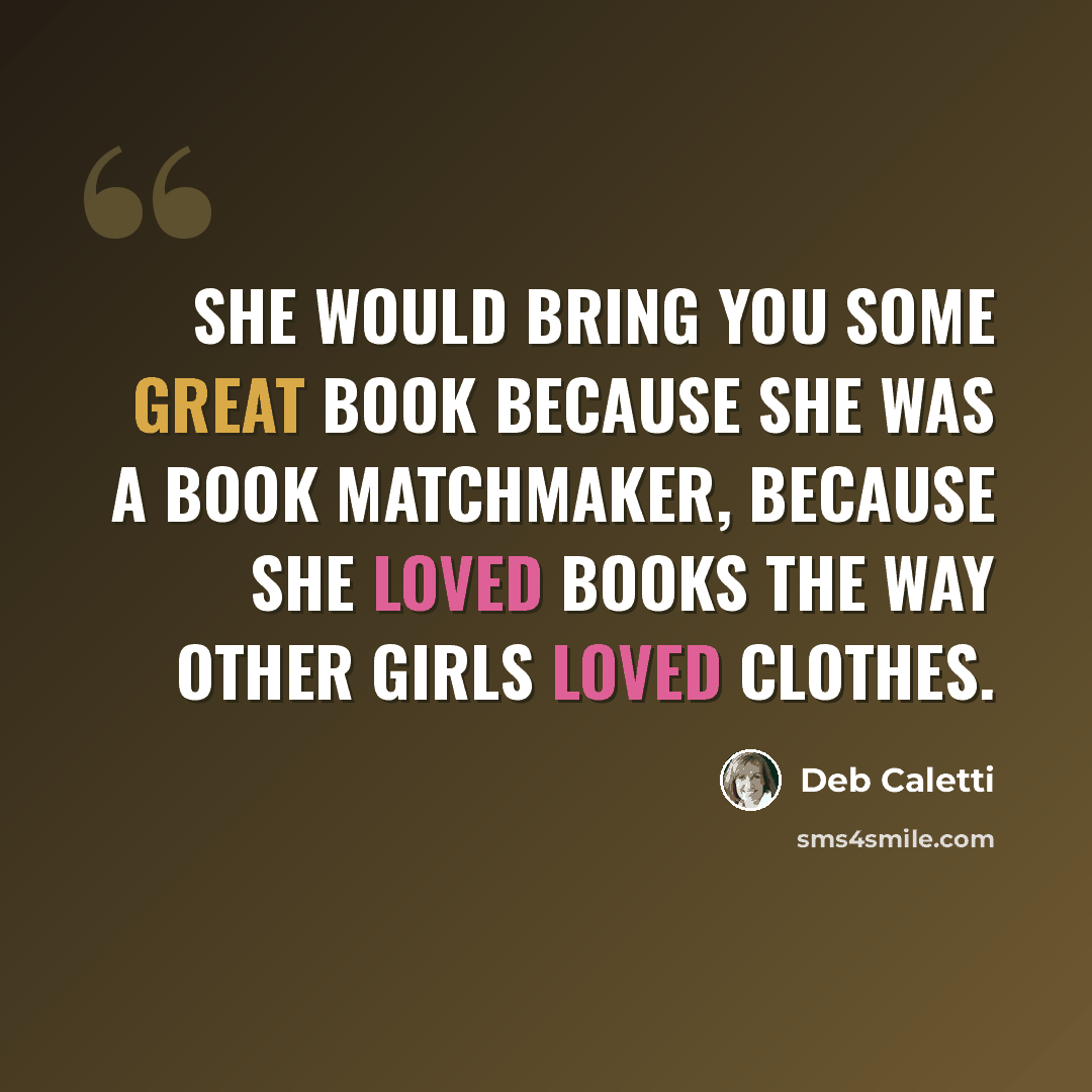 “She would bring you some great book because she was a book matchmaker, because she loved books the way other girls loved clothes.” quote by Deb Caletti