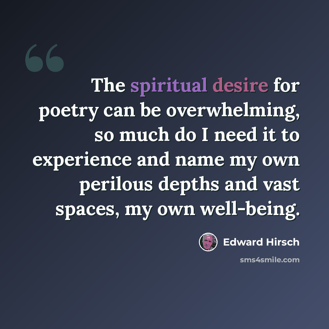 “The spiritual desire for poetry can be overwhelming, so much do I need it to experience and name my own perilous depths and vast spaces, my own well-being.” quote by Edward Hirsch