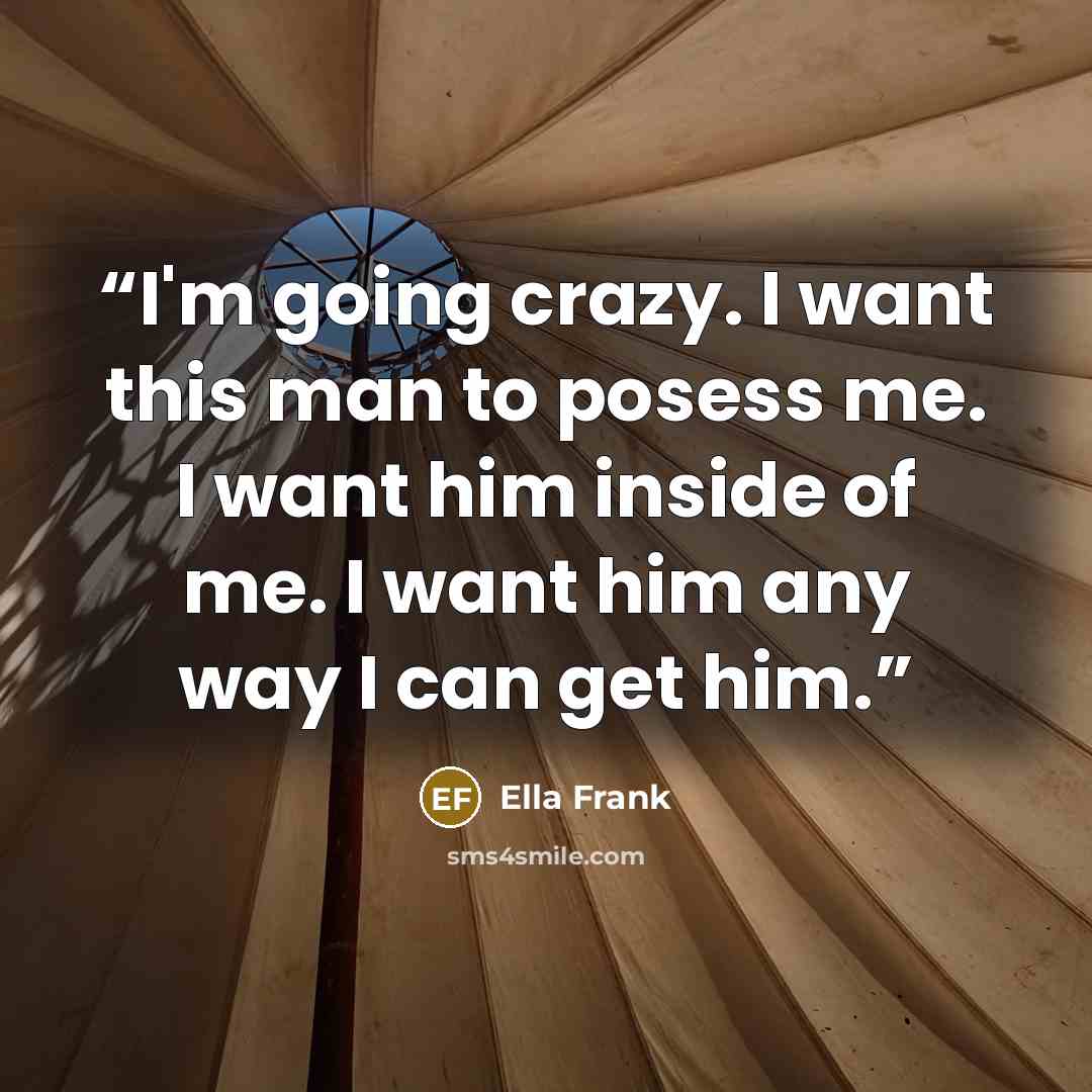 “I'm going crazy. I want this man to posess me. I want him inside of me. I want him any way I can get him.” quote by Ella Frank