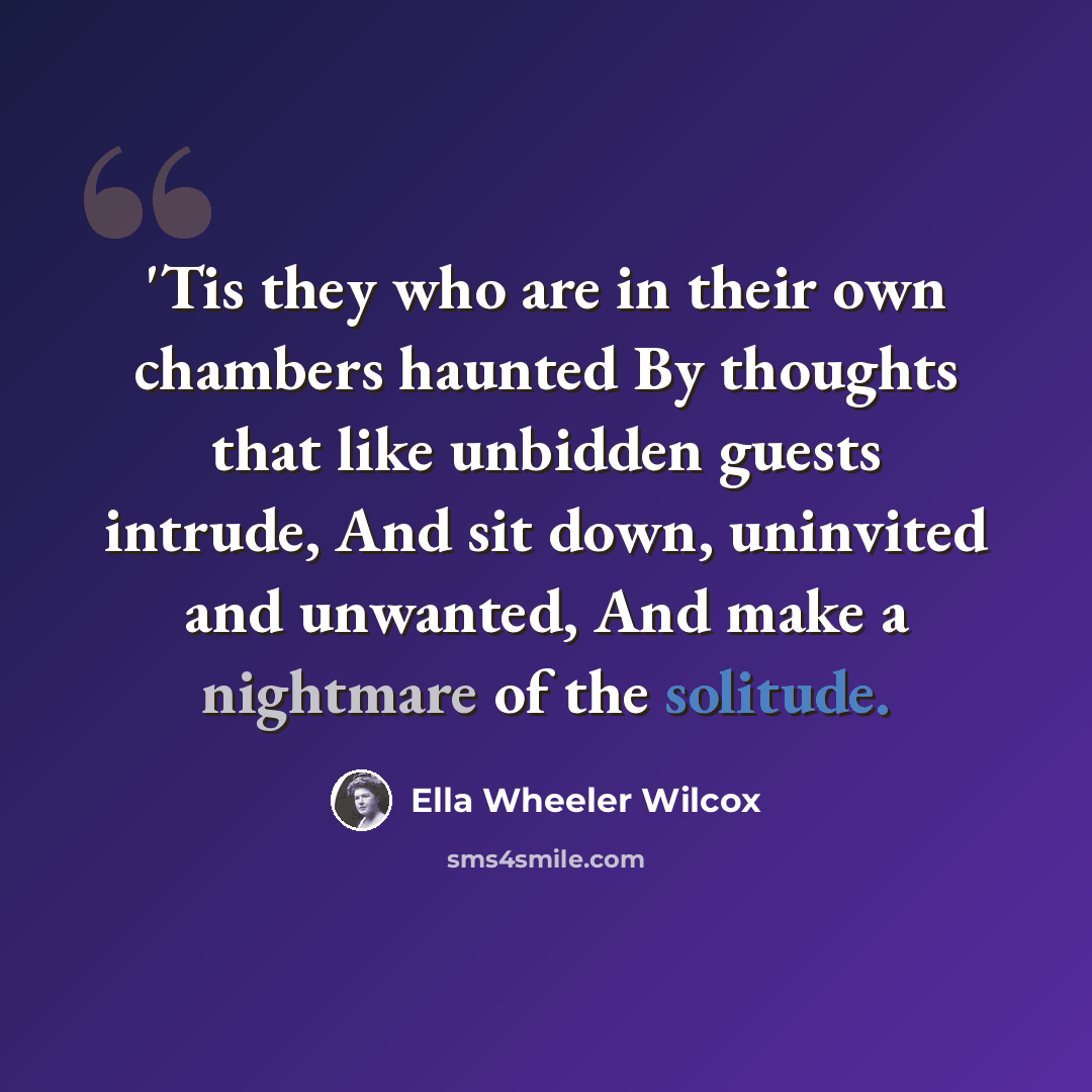 “'Tis they who are in their own chambers haunted By thoughts that like unbidden guests intrude, And sit down, uninvited and unwanted, And make a nightmare of the solitude.” quote by Ella Wheeler Wilcox
