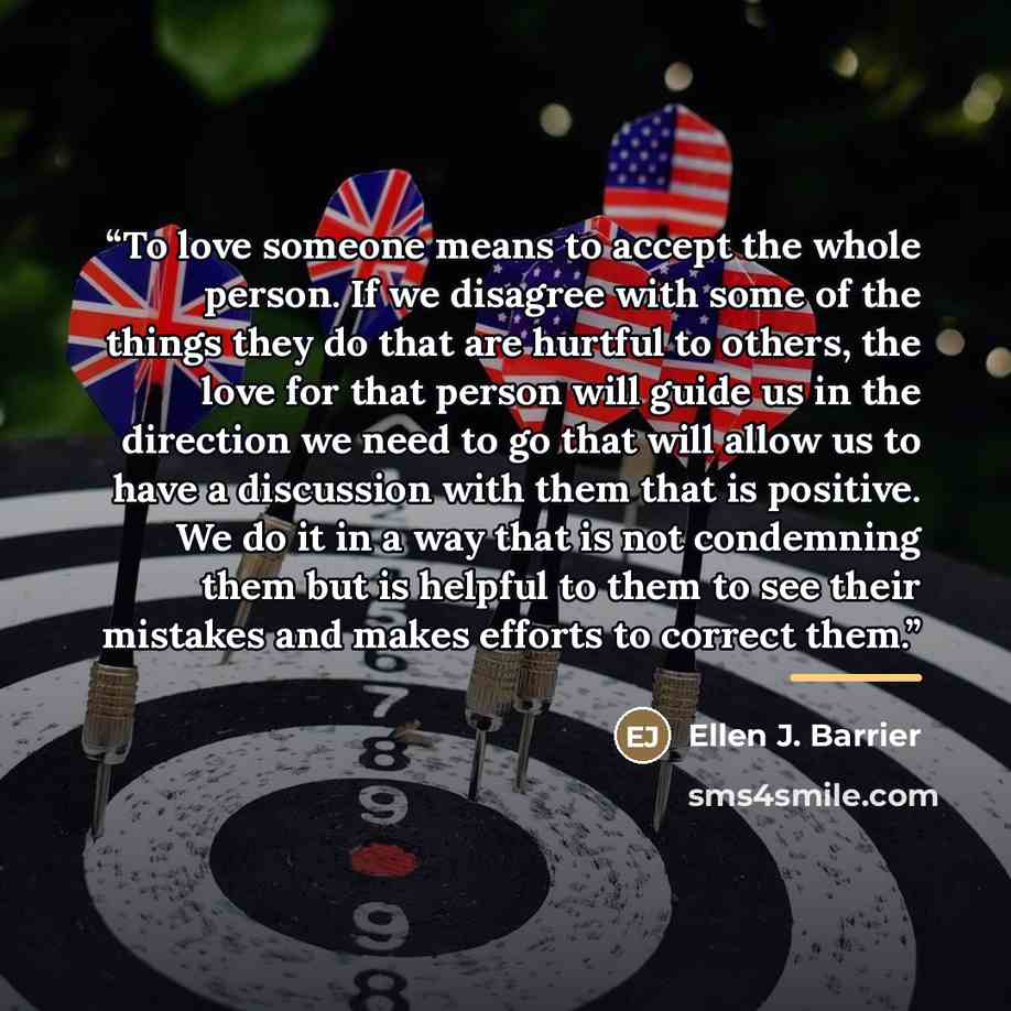 “To love someone means to accept the whole person. If we disagree with some of the things they do that are hurtful to others, the love for that person will guide us in the direction we need to go that will allow us to have a discussion with them that is positive. We do it in a way that is not…” quote by Ellen J. Barrier