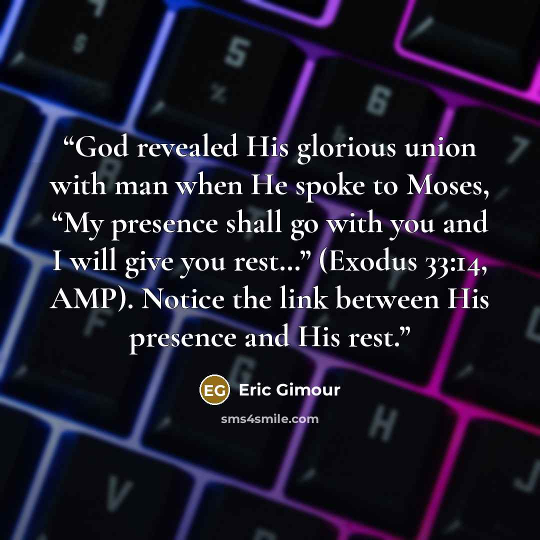 “God revealed His glorious union with man when He spoke to Moses, “My presence shall go with you and I will give you rest…” (Exodus 33:14, AMP). Notice the link between His presence and His rest.” quote by Eric Gimour