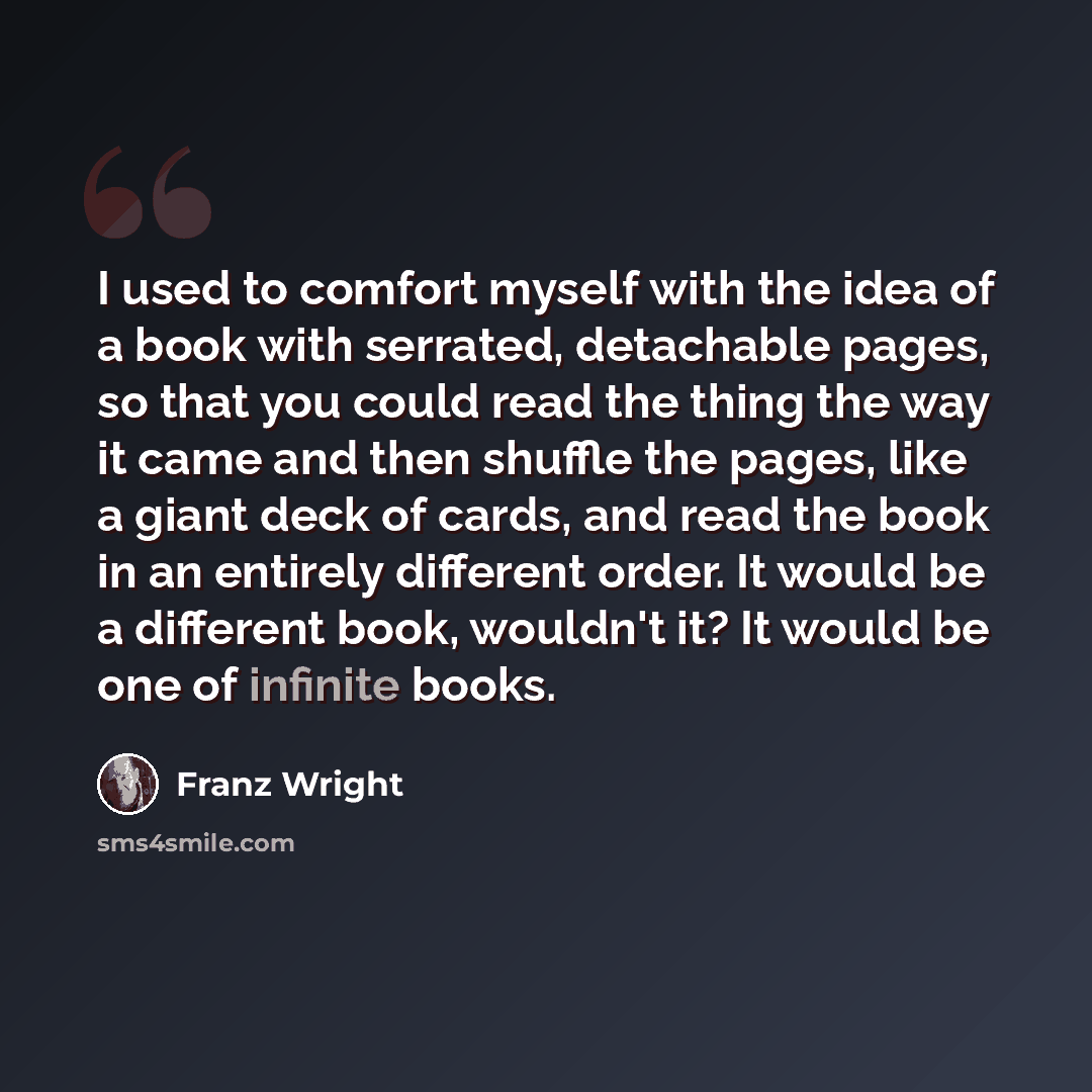 “I used to comfort myself with the idea of a book with serrated, detachable pages, so that you could read the thing the way it came and then shuffle the pages, like a giant deck of cards, and read the book in an entirely different order. It would be a different book, wouldn't it? It would be one of…” quote by Franz Wright