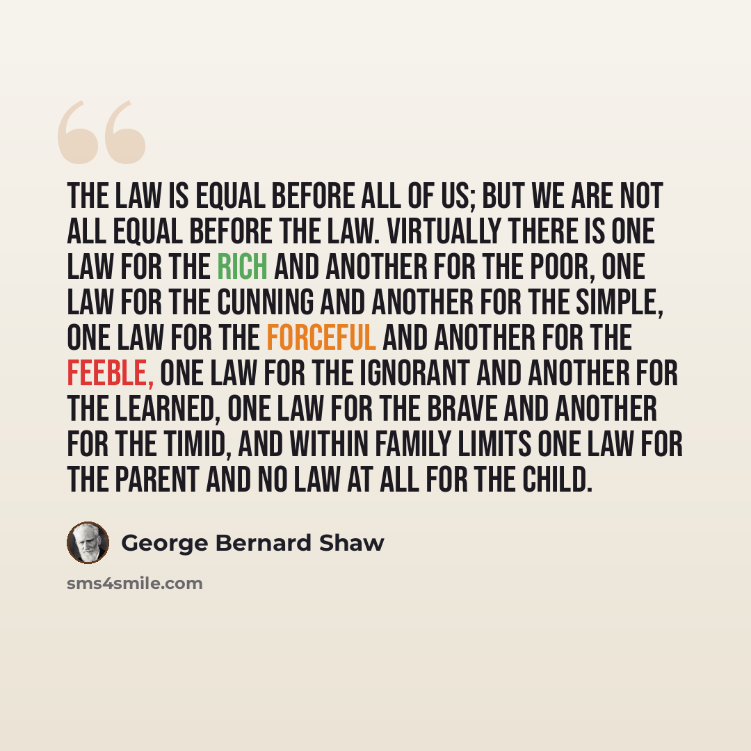 “The law is equal before all of us; but we are not all equal before the law. Virtually there is one law for the rich and another for the poor, one law for the cunning and another for the simple, one law for the forceful and another for the feeble, one law for the ignorant and another for the…” quote by George Bernard Shaw