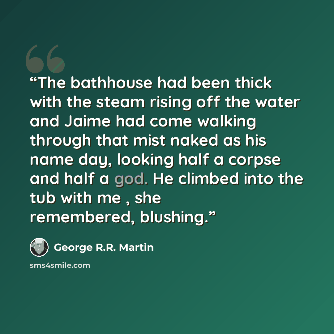 “The bathhouse had been thick with the steam rising off the water and Jaime had come walking through that mist naked as his name day, looking half a corpse and half a god. He climbed into the tub with me , she remembered, blushing.” quote by George R.R. Martin