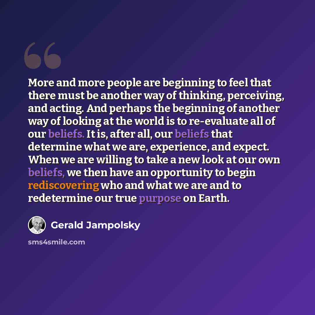 “More and more people are beginning to feel that there must be another way of thinking, perceiving, and acting. And perhaps the beginning of another way of looking at the world is to re-evaluate all of our beliefs. It is, after all, our beliefs that determine what we are, experience, and expect…” quote by Gerald Jampolsky