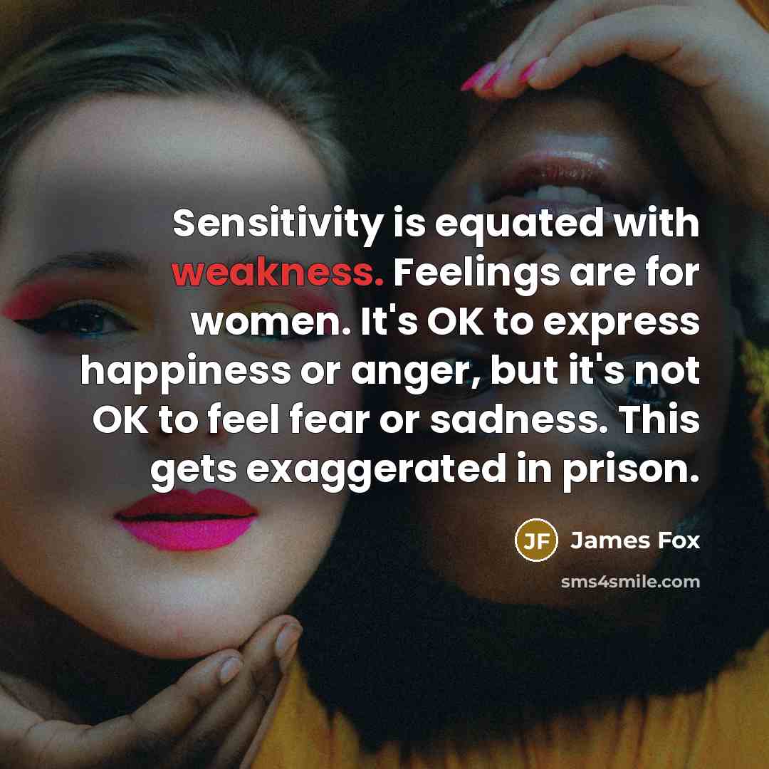 “Sensitivity is equated with weakness. Feelings are for women. It's OK to express happiness or anger, but it's not OK to feel fear or sadness. This gets exaggerated in prison.” quote by James Fox
