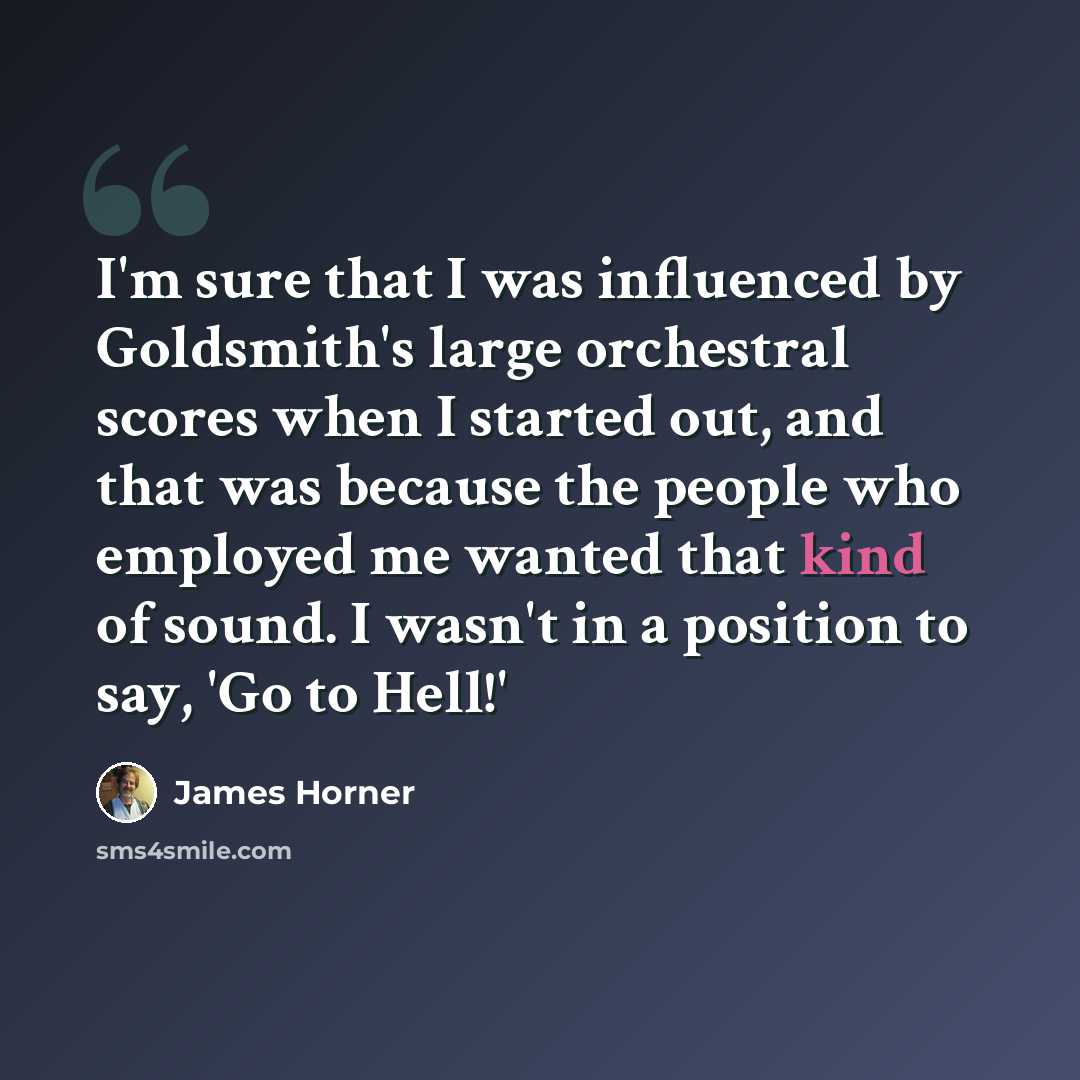 “I'm sure that I was influenced by Goldsmith's large orchestral scores when I started out, and that was because the people who employed me wanted that kind of sound. I wasn't in a position to say, 'Go to Hell!'” quote by James Horner