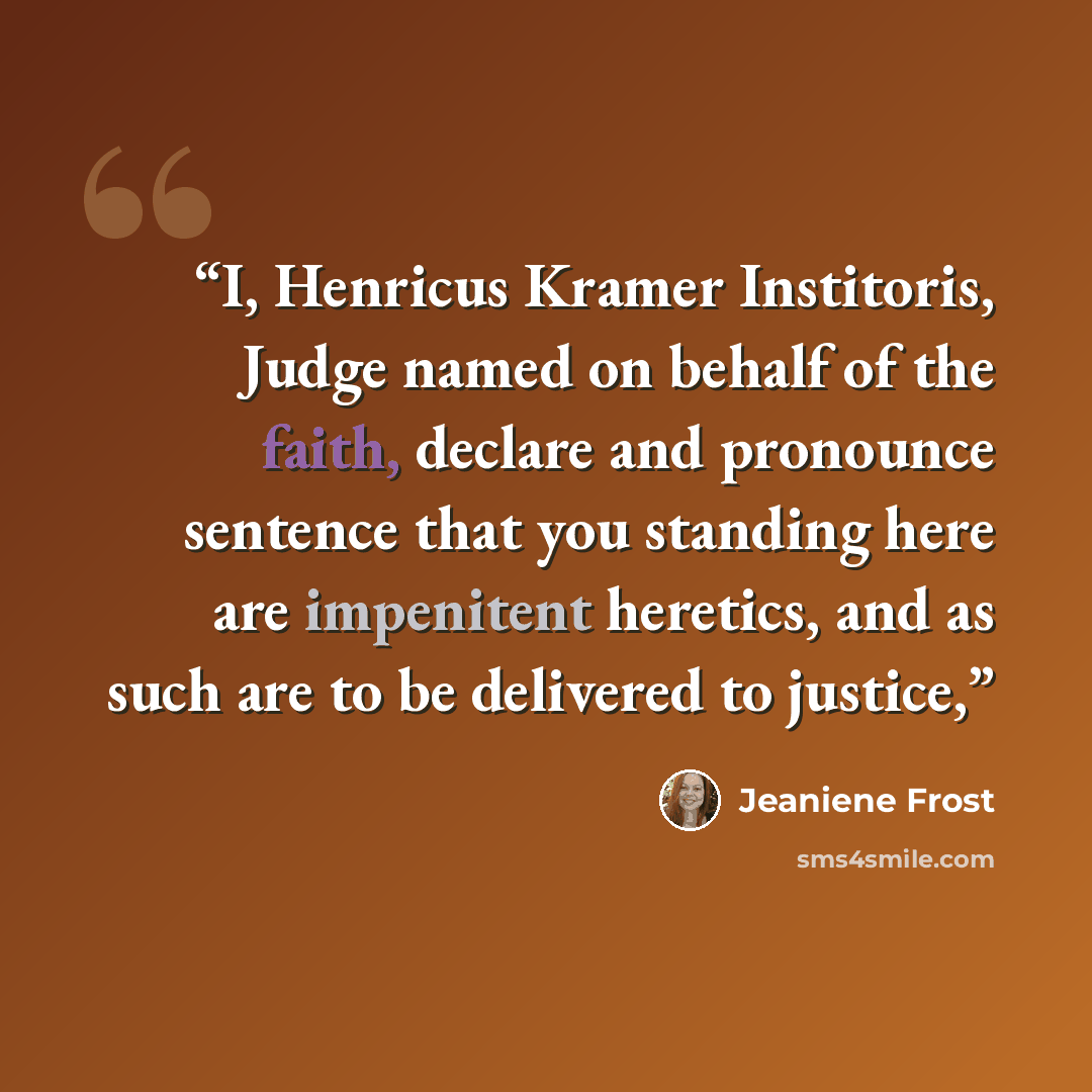 “I, Henricus Kramer Institoris, Judge named on behalf of the faith, declare and pronounce sentence that you standing here are impenitent heretics, and as such are to be delivered to justice,” quote by Jeaniene Frost
