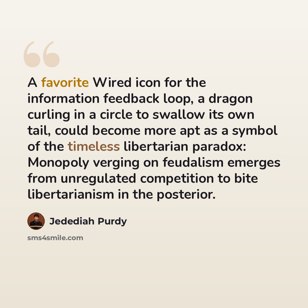 “A favorite Wired icon for the information feedback loop, a dragon curling in a circle to swallow its own tail, could become more apt as a symbol of the timeless libertarian paradox: Monopoly verging on feudalism emerges from unregulated competition to bite libertarianism in the posterior.” quote by Jedediah Purdy