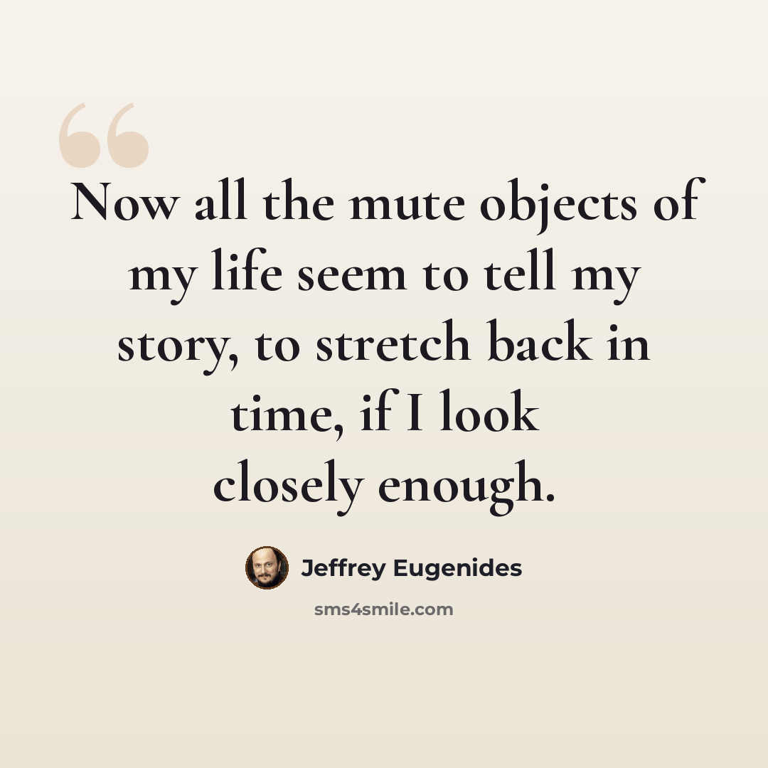 “Now all the mute objects of my life seem to tell my story, to stretch back in time, if I look closely enough.” quote by Jeffrey Eugenides